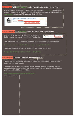 R emember how in the single author blog, you pointed a “ rel=author” link to your
G oogle P lus P rofile. In the case of a multiple author blog, you’ re going to point
r e l = a u t h o r to your profile page on that website.
N ex t, we have to create the third link in the chain:
link from your bio page to your G oogle P lus P rofile.
You should now be familiar with adding a link from your G oogle P lus P rofile back
to the site you contribute to.
T he important part in this last step, is that the link needs to go directly to your
bio/ profile page on the website you contribute to. T he link from my G oogle profile
pointing back to SE O moz would be;
http://www.se omoz .org/u se rs/profil e /3 6 1 1 3 7
T his establishes the final connection in the chain, which simply looks like this:
P ost ( rel=author) B io/ P rofile ( rel=me) G oogle P lus P rofile
T he chain works backwards too, as you’ re about to see in step four.
G oogle P lus P rofile ( contributor link) B io/ P rofile
A dd rel= “ author” L inks From B log Posts To Profile PageS T E P T W O
S T E P T H R E E A dd rel= “ me” From B io Pages To G oogle Profile
T he chain works backwards too, as you’ re about to see in step four.
C lick on C ompiler, then C ompile A llS T E P F O U R
 