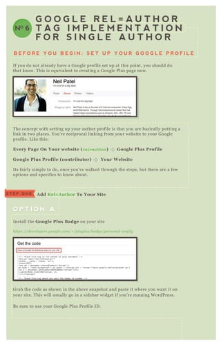 B E F O R E Y O U B E G I N : S E T U P Y O U R G O O G L E P R O F I L E
G O O G L E R E L = A U T H O R
T A G I M P L E M E N T A T I O N
F O R S I N G L E A U T H O R
NO 6
If you do not already have a G oogle profile set up at this point, you should do
that know. T his is eq uivalent to creating a G oogle P lus page now.
T he concept with setting up your author profile is that you are basically putting a
link in two places. You’ re reciprocal linking from your website to your G oogle
profile. L ike this;
Every Page O n Your website ( r e l = a u t h o r ) G oogle Plus Profile
G oogle Plus Profile ( contributor) Your W ebsite
Its fairly simple to do, once you’ ve walked through the steps, but there are a few
options and specifics to know about.
G rab the code as shown in the above snapshot and paste it where you want it on
your site. T his will usually go in a sidebar widget if you’ re running W ordP ress.
B e sure to use your G oogle P lus P rofile ID .
Install the G oogle Plus B adge on your site
https://de v e l ope rs.googl e .com/+ /pl u gin s/b adge /pe rson al - con fig
O P T I O N AO P T I O N A
S T E P O N E A dd R el= A uthor To Your S ite
 