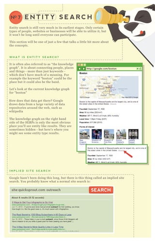 E N T I T Y S E A R C HNO 7
E ntity search is still very much in its earliest stages. O nly certain
types of people, websites or businesses will be able to utilize it, but
it won’ t be long until everyone can participate.
T his section will be one of j ust a few that talks a little bit more about
the concepts.
T he knowledge graph on the right hand
side of the SE R P s is only the most obvious
place you’ ll see entity like results. T hey are
sometimes hidden - but here’ s where you
might see some entity type results.
I M P L I E D S I T E S E A R C H
G oogle hasn’ t been doing this long, but there is this thing called an implied site
search. You probably know what a normal site search is:
W H A T I S E N T I T Y S E A R C H ?
It is often also referred to as “ the knowledge
graph” . It is about connecting people, places
and things - more than j ust keywords -
which don’ t have much of a meaning. F or
ex ample the keyword “ boston” could be the
place but it could also be the band.
L et’ s look at the current knowledge graph
for “ boston”
H ow does that data get there? G oogle
draws data from a large variety of data
repositories around the web, such as
wikipedia
http://google.com/boston
site:quicksprout.com outreach
About 6 results (0.12 seconds)
SEARCHSEARCH
 