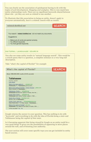 N A T U R A L L A N G U A G E S E A R C H
You also see some entity results in “ natural language search” . T his would be
a search q uery that is a q uestion, a complete sentence or a very long- tail
description.
T ake “ what’ s the capital of florida? ” for ex ample
G oogle returns the answer to your q uestion. T his has nothing to do with
“ keywords” and everything to do with the idea of F lorida being a state and
T allahassee being the capital of that state .
Is it becoming apparent that being viewed by G oogle as an entity could be a
very good thing? It gives you the possibilities of appearing in more places
around the web, and of boosting your authority.
T he nex t section will cover some specific ways you can get included in entity
based sources.
You can clearly see the association of q uicksprout having to do with the
topics of we b de v e l opme n t, b l oggin g an d an al y tics. T his is very much how
entity relationships work. T here are no significant keywords shared between
these site - yet they are seen as related to one another.
T o illustrate that this association to being an entity, doesn’ t apply to
everyone automatically, here’ s a related: search with no results
related:distilled.net SEARCHSEARCH
What’s the capital of Florida?
About 358,000,000 results (0.44 seconds)
SEARCHSEARCH
 