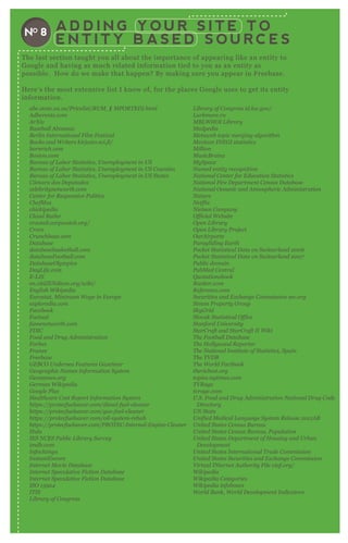 A D D I N G Y O U R S I T E T O
E N T I T Y B A S E D S O U R C E S
NO 8
T he last section taught you all about the importance of appearing like an entity to
G oogle and having as much related information tied to you as an entity as
possible. H ow do we make that happen? B y making sure you appear in F reebase.
H ere’ s the most ex tensive list I know of, for the places G oogle uses to get its entity
information.
ab c.state .v a.u s/P rice l ist/R U M _ (I M P O R T E D ). html
A dhe re n ts.com
A rX iv
B ase b al l A l man ac
B e rl in I n te rn ation al F il m F e stiv al
B ooks an d W rite rs kirj asto.sci.fi/
b orn rich.com
B oston .com
B u re au of L ab or S tatistics, U n e mpl oy me n t in U S
B u re au of L ab or S tatistics, U n e mpl oy me n t in U S C ou n tie s
B u re au of L ab or S tatistics, U n e mpl oy me n t in U S S tate s
C â mara dos D e pu tados
ce l e b rity n e tworth.com
C e n te r for R e spon siv e P ol itics
C he fM oz
chickipe dia
C l au d B u tl e r
croctail .corpwatch.org/
C rore
C ru n chb ase .com
D atab ase
datab ase b aske tb al l .com
datab ase F ootb al l .com
D atab ase O l y mpics
D ay L ife .com
E - L I S
e n .citiZ E N diu m.org/wiki/
E n gl ish W ikipe dia
E u rostat, M in imu m W age in E u rope
e x pl ore dia.com
F ace b ook
F actu al
fame n e tworth.com
F D I C
F ood an d D ru g A dmin istration
F orb e s
F ran ce
F re e b ase
G E B C O U n de rse a F e atu re s G az e tte e r
G e ographic N ame s I n formation S y ste m
G e on ame s.org
G e rman W ikipe dia
G oogl e P l u s
H e al thcare C ost R e port I n formation S y ste m
https://prote cfu e l sav e r.com/die se l - fu e l - cl e an e r
https://prote cfu e l sav e r.com/gas- fu e l - cl e an e r
https://prote cfu e l sav e r.com/oil - sy ste m- re hab
https://prote cfu e l sav e r.com/P R O T E C - I n te rn al - E n gin e - C l e an e r
H u l u
I E S N C E S P u b l ic L ib rary S u rv e y
imdb .com
I n fochimps
I n stan tE n core
I n te rn e t M ov ie D atab ase
I n te rn e t S pe cu l ativ e F iction D atab ase
I n te rn e t S pe cu l ativ e F iction D atab ase
I S O 1 5 9 2 4
I T I S
L ib rary of C on gre ss
L ib rary of C on gre ss id.l oc.gov /
L u rkmore .ru
M B L W H O I L ib rary
M e dpe dia
M e tawe b topic me rgin g al gorithm
M e x ican I N E G I statistics
M il l ion
M u sicB rain z
M y S pace
N ame d e n tity re cogn ition
N ation al C e n te r for E du cation S tatistics
N ation al F ire D e partme n t C e n su s D atab ase
N ation al O ce an ic an d A tmosphe ric A dmin istration
N atu re
N e tfl ix
N ie l se n C ompan y
O fficial W e b site
O pe n L ib rary
O pe n L ib rary P roj e ct
O u rA irports
P aragl idin g E arth
P ocke t S tatistical D ata on S witz e rl an d 2 0 0 6
P ocke t S tatistical D ata on S witz e rl an d 2 0 0 7
P u b l ic domain
P u b M e d C e n tral
Q u otation sb ook
R an ke r.com
R e fe re n ce .com
S e cu ritie s an d E x chan ge C ommission se c.org
S imon P rope rty G rou p
S ky G rid
S l ov ak S tatistical O ffice
S tan ford U n iv e rsity
S tarC raft an d S tarC raft I I W iki
T he F ootb al l D atab ase
T he H ol l y wood R e porte r
T he N ation al I n stitu te of S tatistics, S pain
T he T V D B
T he W orl d F actb ook
the riche st.org
topics.n y time s.com
T V R age
tv rage .com
U .S . F ood an d D ru g A dmin istration N ation al D ru g C ode
D ire ctory
U N S tats
U n ifie d M e dical L an gu age S y ste m R e l e ase 2 0 1 1 A B
U n ite d S tate s C e n su s B u re au
U n ite d S tate s C e n su s B u re au , P opu l ation
U n ite d S tate s D e partme n t of H ou sin g an d U rb an
D e v e l opme n t
U n ite d S tate s I n te rn ation al T rade C ommission
U n ite d S tate s S e cu ritie s an d E x chan ge C ommission
V irtu al I N te rn e t A u thority F il e v iaf.org/
W ikipe dia
W ikipe dia C ate gorie s
W ikipe dia in fob ox e s
W orl d B an k, W orl d D e v e l opme n t I n dicators
I S O 1 5 9 2 4
I T I S
L ib rary of C on gre ss
W ikipe dia in fob ox e s
W orl d B an k, W orl d D e v e l opme n t I n dicators
 