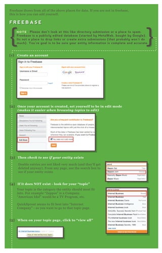 F R E E B A S E
F reebase draws from all of the above places for data. If you are not in freebase,
this is how you can add yourself.
F R E E B A S E
D ouble entries are not liked very much ( and they’ ll get
deleted anyway) . F rom any page, use the search box to
see if your entity ex ists
Your topic is the category the entity should most fit
into. F or ex ample “ Z appos” is a Company.
“ A merican Idol” would be a T V P rogram, etc.
Q uickSprout seems to fit best into “ Internet
Company” - so you want to go to that topic page.
[1] C reate an account
[2] O nce your account is created, set yourself to be in edit mode
( m ak es it easier when browsing top ics to edit)
[3] Then check to see if your entity ex ists
[4] I f it does NO T ex ist - look for your “ topic”
[5 ] W hen on your topic page, click to “ view all”
N O T E : Please don’t look at this like directory submission or a place to spam.
Freebase is a publicly edited database (started by MetaWeb, bought by Google).
Its not a place to drop links or create extra submissions (that probably won’t do
much). You’re goal is to be sure your entity information is complete and accurate.
 