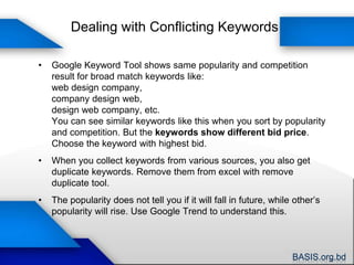 Google Keyword ToolHit SearchSelect appropriate category if requiredSelect your desired target audienceShows results of exact keywords usedPaste <100 keywords hereShows related and peripheral keywords