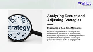 Analyzing Results and
Adjusting Strategies
Importance of Real-Time Monitoring
Implementing real-time monitoring of SEO
metrics allows businesses to swiftly identify
fluctuations in performance, enabling immediate
adjustments to strategies that can mitigate
potential declines in traffic or engagement.
 