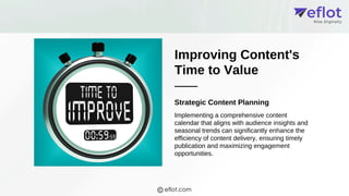 Improving Content's
Time to Value
Strategic Content Planning
Implementing a comprehensive content
calendar that aligns with audience insights and
seasonal trends can significantly enhance the
efficiency of content delivery, ensuring timely
publication and maximizing engagement
opportunities.
eflot.com
 