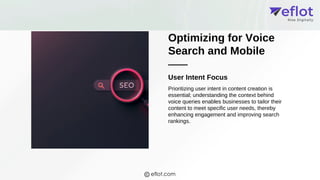 Optimizing for Voice
Search and Mobile
User Intent Focus
Prioritizing user intent in content creation is
essential; understanding the context behind
voice queries enables businesses to tailor their
content to meet specific user needs, thereby
enhancing engagement and improving search
rankings.
eflot.com
 