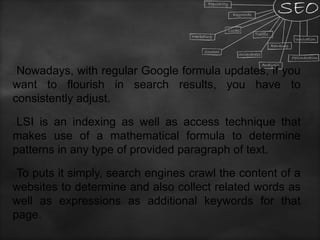 Nowadays, with regular Google formula updates, if you
want to flourish in search results, you have to
consistently adjust.
LSI is an indexing as well as access technique that
makes use of a mathematical formula to determine
patterns in any type of provided paragraph of text.
To puts it simply, search engines crawl the content of a
websites to determine and also collect related words as
well as expressions as additional keywords for that
page.
 