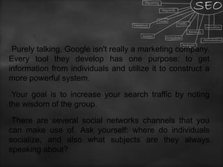 Purely talking, Google isn't really a marketing company.
Every tool they develop has one purpose: to get
information from individuals and utilize it to construct a
more powerful system.
Your goal is to increase your search traffic by noting
the wisdom of the group.
There are several social networks channels that you
can make use of. Ask yourself: where do individuals
socialize, and also what subjects are they always
speaking about?
 