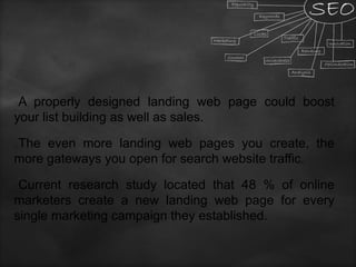 A properly designed landing web page could boost
your list building as well as sales.
The even more landing web pages you create, the
more gateways you open for search website traffic.
Current research study located that 48 % of online
marketers create a new landing web page for every
single marketing campaign they established.
 