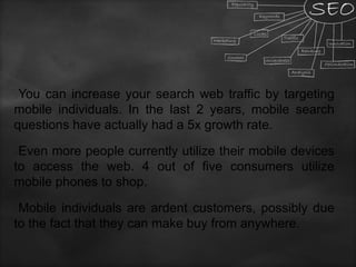 You can increase your search web traffic by targeting
mobile individuals. In the last 2 years, mobile search
questions have actually had a 5x growth rate.
Even more people currently utilize their mobile devices
to access the web. 4 out of five consumers utilize
mobile phones to shop.
Mobile individuals are ardent customers, possibly due
to the fact that they can make buy from anywhere.
 