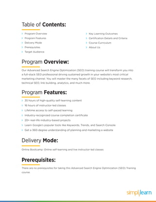 Our Advanced Search Engine Optimization (SEO) training course will transform you into
a full-stack SEO professional driving sustained growth in your website’s most critical
marketing channel. You will master the many facets of SEO including keyword research,
technical SEO, link building, analytics, and much more.
Program Overview:
Program Features:
35 hours of high-quality self-learning content
16 hours of instructor-led classes
Lifetime access to self-paced learning
Industry-recognized course completion certificate
20+ real-life industry-based projects
Learn Google’s popular tools like Keywords, Trends, and Search Console
Get a 360-degree understanding of planning and marketing a website
Delivery Mode:
Online Bootcamp: Online self-learning and live instructor-led classes
Table of Contents:
Program Overview
Program Features
Delivery Mode
Prerequisites
Target Audience
Key Learning Outcomes
Certification Details and Criteria
Course Curriculum
About Us
Prerequisites:
There are no prerequisites for taking this Advanced Search Engine Optimization (SEO) Training
course.
 