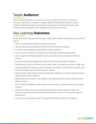 Key Learning Outcomes:
Create interesting and compelling marketing content
Identify prospects and create an effective content marketing strategy
Create brand messaging and appropriate content guidelines
Learn how to find industry influencers and identify promotional opportunities
Learn content marketing strategies, tactics, and best practices to produce effective
content
Learn how to develop appropriate content for each type of audience segment
Create best practices for content across media types, including social media, images, etc.
Leverage data from various sources to conduct quantitative and qualitative research, and
deliver actionable, data-informed business insights
Perform digital data analytics to derive important insights for all aspects of the customer
lifecycle across digital channels
Understand the concepts of web analytics from ground zero to master analytics across
digital channels
Gain in-depth knowledge of web analytics, social analytics, mobile analytics, and content
analytics
Acquire an end-to-end understanding of how digital and data analytics impact the
conversion funnel, customer retention and acquisition, CPA, LTV, and overall customer
engagement
Learn how to use Google Analytics, Google Digital Studio, Klipfolio, and Tableau
By the end of this Advanced Search Engine Optimization (SEO) Training course, you will be
able to:
Target Audience:
SEO training is beneficial for anyone who wants to become proficient in SEO best
practices, particularly: marketing managers, digital marketing professionals, content
writers, marketing and sales professionals; management, engineering, business, and
communications graduates; and entrepreneurs and business owners.
 
