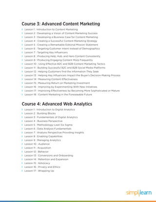 Course 3: Advanced Content Marketing
Lesson 1 : Introduction to Content Marketing
Lesson 2 : Developing a Vision of Content Marketing Success
Lesson 3 : Developing a Business Case for Content Marketing
Lesson 4 : Creating a Successful Content Marketing Strategy
Lesson 5 : Creating a Remarkable Editorial Mission Statement
Lesson 6 : Targeting Customer Intent Instead of Demographics
Lesson 7 : Targeting Key Influencers
Lesson 8 : Producing Help, Hub, and Hero Content Consistently
Lesson 9 : Producing Engaging Content More Frequently
Lesson 10 : Using Effective B2C and B2B Content Marketing Tactics
Lesson 11 : Building Successful B2C and B2B Social Media Platforms
Lesson 12 : Helping Customers find the Information They Seek
Lesson 13 : Helping Key Influencers Impact the Buyer’s Decision-Making Process
Lesson 14 : Measuring Content Effectiveness
Lesson 15 : Measuring Return on Marketing Investment
Lesson 16 : Improving by Experimenting With New Initiatives
Lesson 17 : Improving Effectiveness by Becoming More Sophisticated or Mature
Lesson 18 : Content Marketing in the Foreseeable Future
Course 4: Advanced Web Analytics
Lesson 1 : Introduction to Digital Analytics
Lesson 2 : Building Blocks
Lesson 3 : Fundamentals of Digital Analytics
Lesson 4 : Business Perspective
Lesson 5 : Methodology-Lean Six Sigma
Lesson 6 : Data Analysis Fundamentals
Lesson 7 : Analysis Perspective Providing Insights
Lesson 8 : Enabling Capabilities
Lesson 9 : Managing Analytics
Lesson 10 : Audience
Lesson 11 : Acquisition
Lesson 12 : Behavior
Lesson 13 : Conversions and Onboarding
Lesson 14 : Retention and Expansion
Lesson 15 : Advocacy
Lesson 16 : Privacy and Ethics
Lesson 17 : Wrapping Up
 