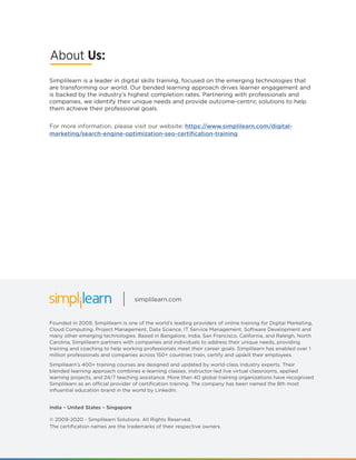 Founded in 2009, Simplilearn is one of the world’s leading providers of online training for Digital Marketing,
Cloud Computing, Project Management, Data Science, IT Service Management, Software Development and
many other emerging technologies. Based in Bangalore, India, San Francisco, California, and Raleigh, North
Carolina, Simplilearn partners with companies and individuals to address their unique needs, providing
training and coaching to help working professionals meet their career goals. Simplilearn has enabled over 1
million professionals and companies across 150+ countries train, certify and upskill their employees.
Simplilearn’s 400+ training courses are designed and updated by world-class industry experts. Their
blended learning approach combines e-learning classes, instructor-led live virtual classrooms, applied
learning projects, and 24/7 teaching assistance. More than 40 global training organizations have recognized
Simplilearn as an official provider of certification training. The company has been named the 8th most
influential education brand in the world by LinkedIn.
© 2009-2020 - Simplilearn Solutions. All Rights Reserved.
The certification names are the trademarks of their respective owners.
India – United States – Singapore
For more information, please visit our website: https://www.simplilearn.com/digital-
marketing/search-engine-optimization-seo-certification-training
simplilearn.com
Simplilearn is a leader in digital skills training, focused on the emerging technologies that
are transforming our world. Our bended learning approach drives learner engagement and
is backed by the industry’s highest completion rates. Partnering with professionals and
companies, we identify their unique needs and provide outcome-centric solutions to help
them achieve their professional goals.
About Us:
 