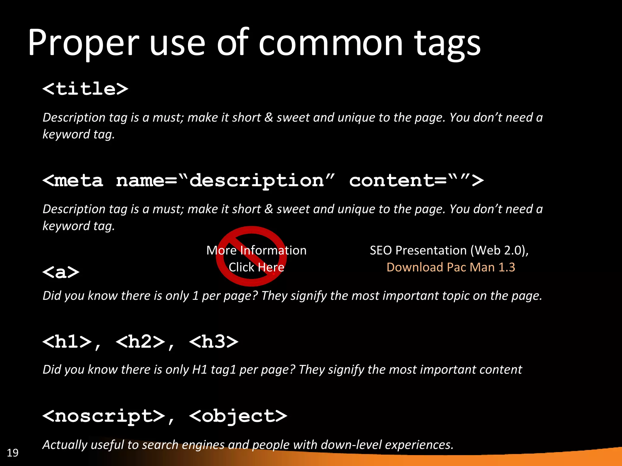 Proper use of common tags <h1>, <h2>, <h3> Did you know there is only H1 tag1 per page? They signify the most important content <meta name=“description” content=“”> Description tag is a must; make it short & sweet and unique to the page. You don’t need a keyword tag. <noscript>, <object> Actually useful to search engines and people with down-level experiences. <title> Description tag is a must; make it short & sweet and unique to the page. You don’t need a keyword tag. <a> Did you know there is only 1 per page? They signify the most important topic on the page. More Information Click Here SEO Presentation (Web 2.0),  Download Pac Man 1.3 