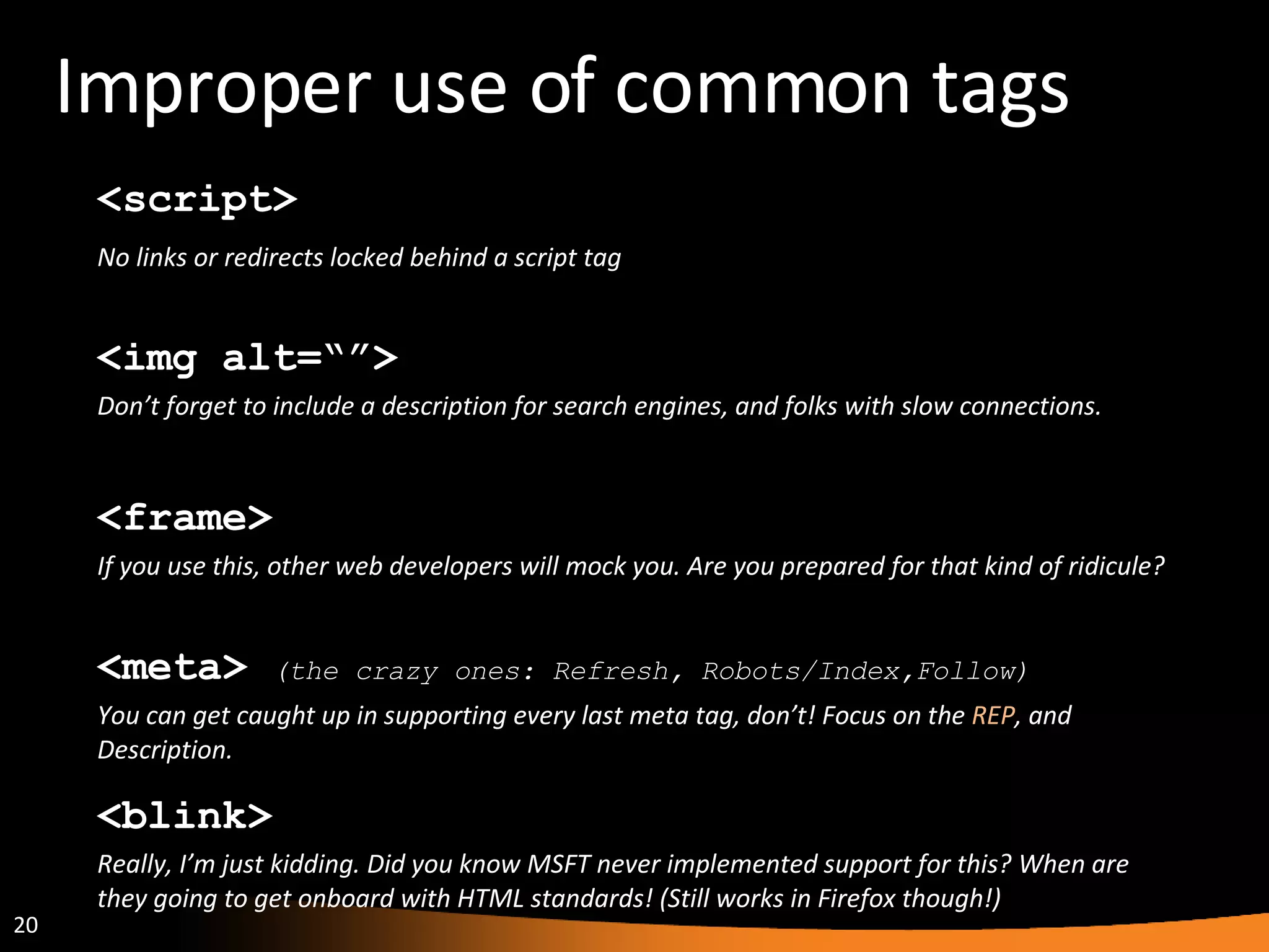 Improper use of common tags <blink> Really, I’m just kidding. Did you know MSFT never implemented support for this? When are they going to get onboard with HTML standards! (Still works in Firefox though!) <frame> If you use this, other web developers will mock you. Are you prepared for that kind of ridicule? <script> No links or redirects locked behind a script tag <img alt=“”> Don’t forget to include a description for search engines, and folks with slow connections. <meta>  (the crazy ones: Refresh, Robots/Index,Follow) You can get caught up in supporting every last meta tag, don’t! Focus on the  REP , and Description. 