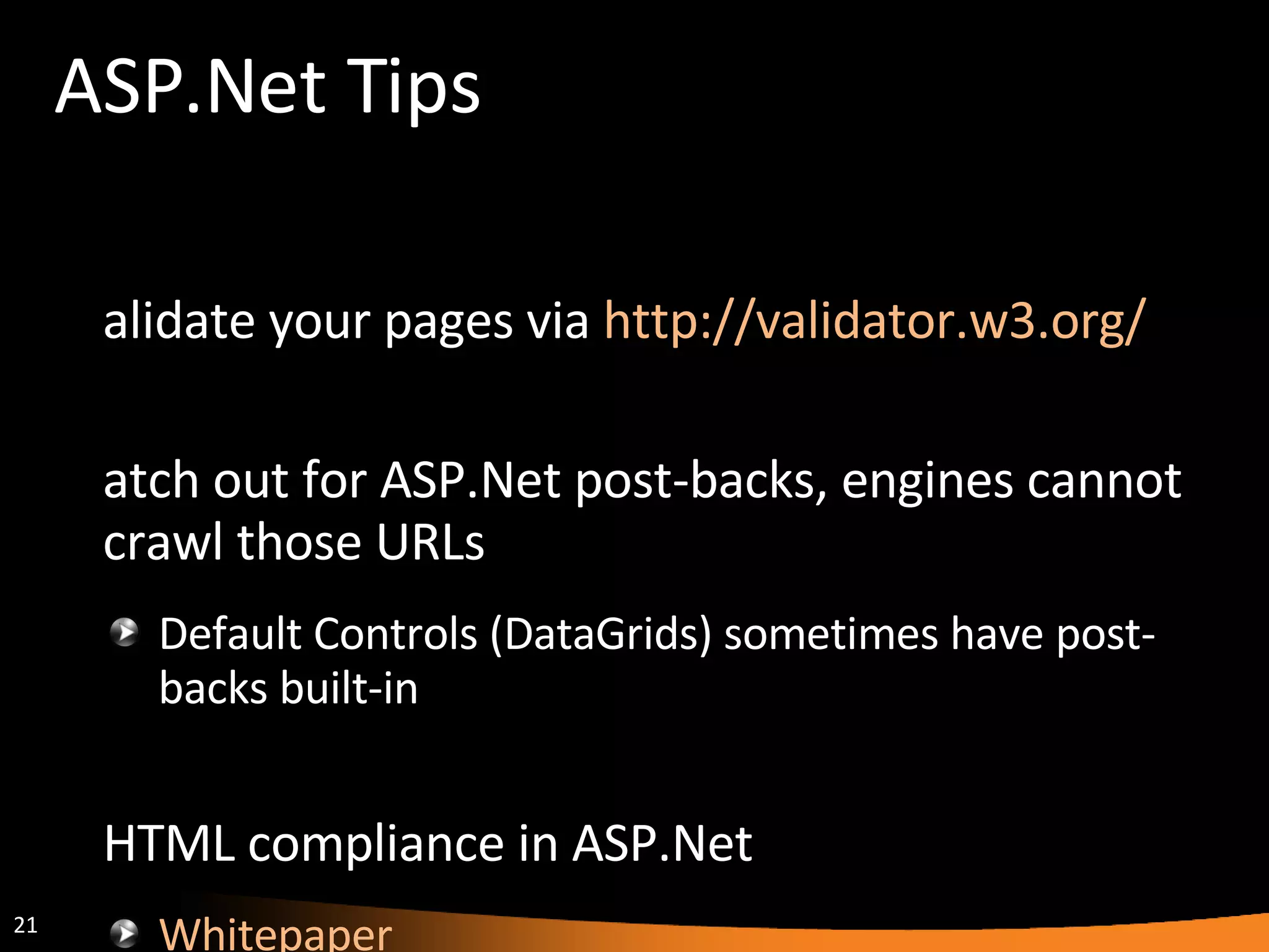 ASP.Net Tips Validate your pages via  http://validator.w3.org/   Watch out for ASP.Net post-backs, engines cannot crawl those URLs Default Controls (DataGrids) sometimes have post-backs built-in XHTML compliance in ASP.Net Whitepaper XHTML Compatibility Pack 