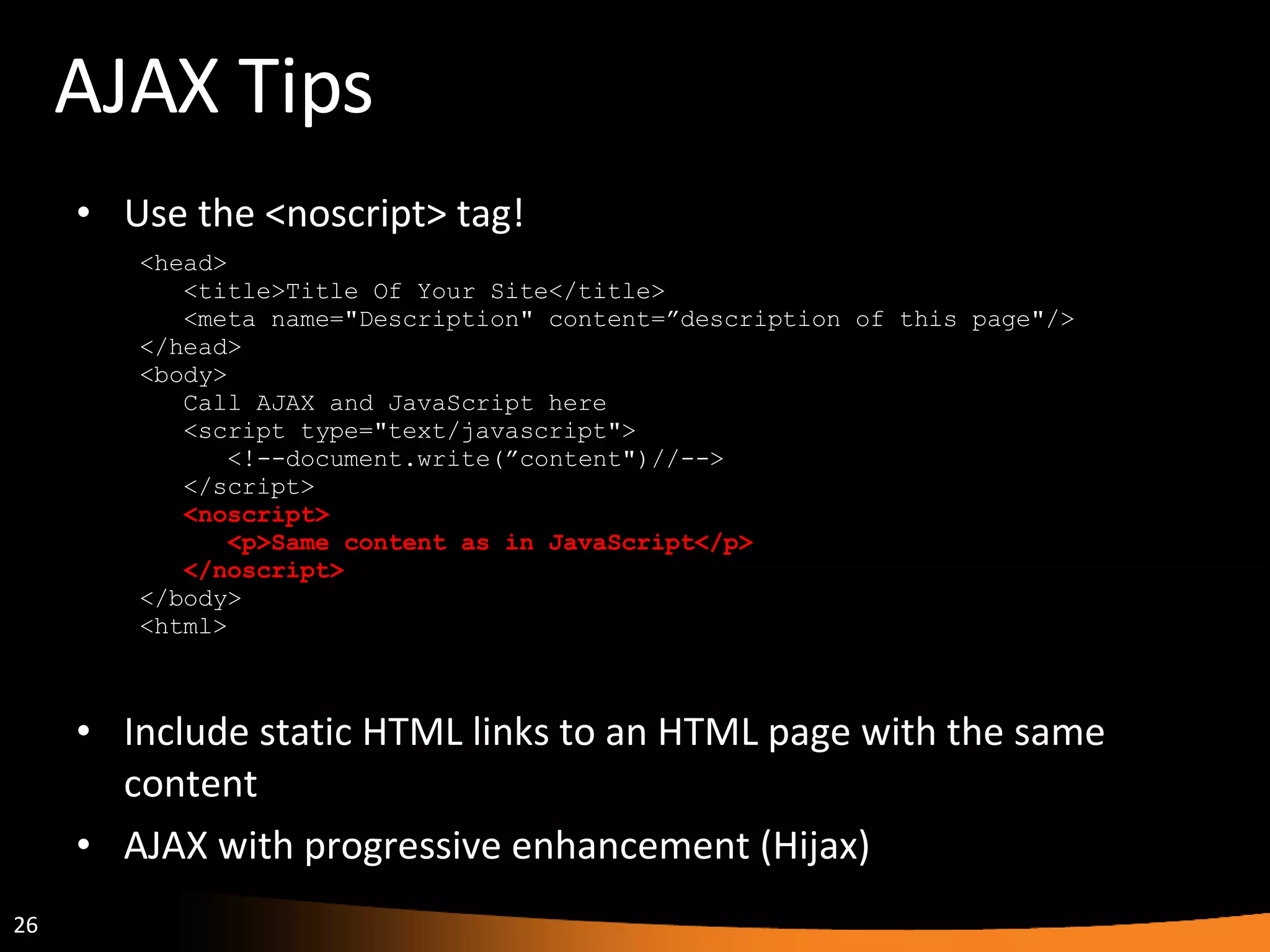 AJAX Tips Use the <noscript> tag! <head> <title>Title Of Your Site</title> <meta name=&quot;Description&quot; content=”description of this page&quot;/> </head> <body> Call AJAX and JavaScript here <script type=&quot;text/javascript&quot;> <!--document.write(”content&quot;)//--> </script> <noscript> <p>Same content as in JavaScript</p> </noscript> </body> <html> Include static HTML links to an HTML page with the same content AJAX with progressive enhancement (Hijax) 