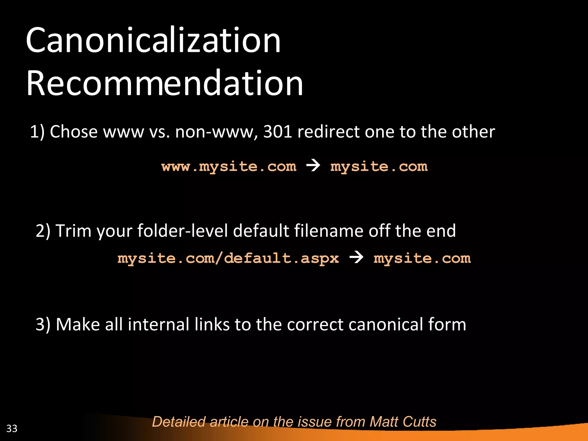 Canonicalization Recommendation 1) Chose www vs. non-www, 301 redirect one to the other Detailed article on the issue from Matt Cutts www.mysite.com      mysite.com  3) Make all internal links to the correct canonical form 2) Trim your folder-level default filename off the end mysite.com/default.aspx      mysite.com  