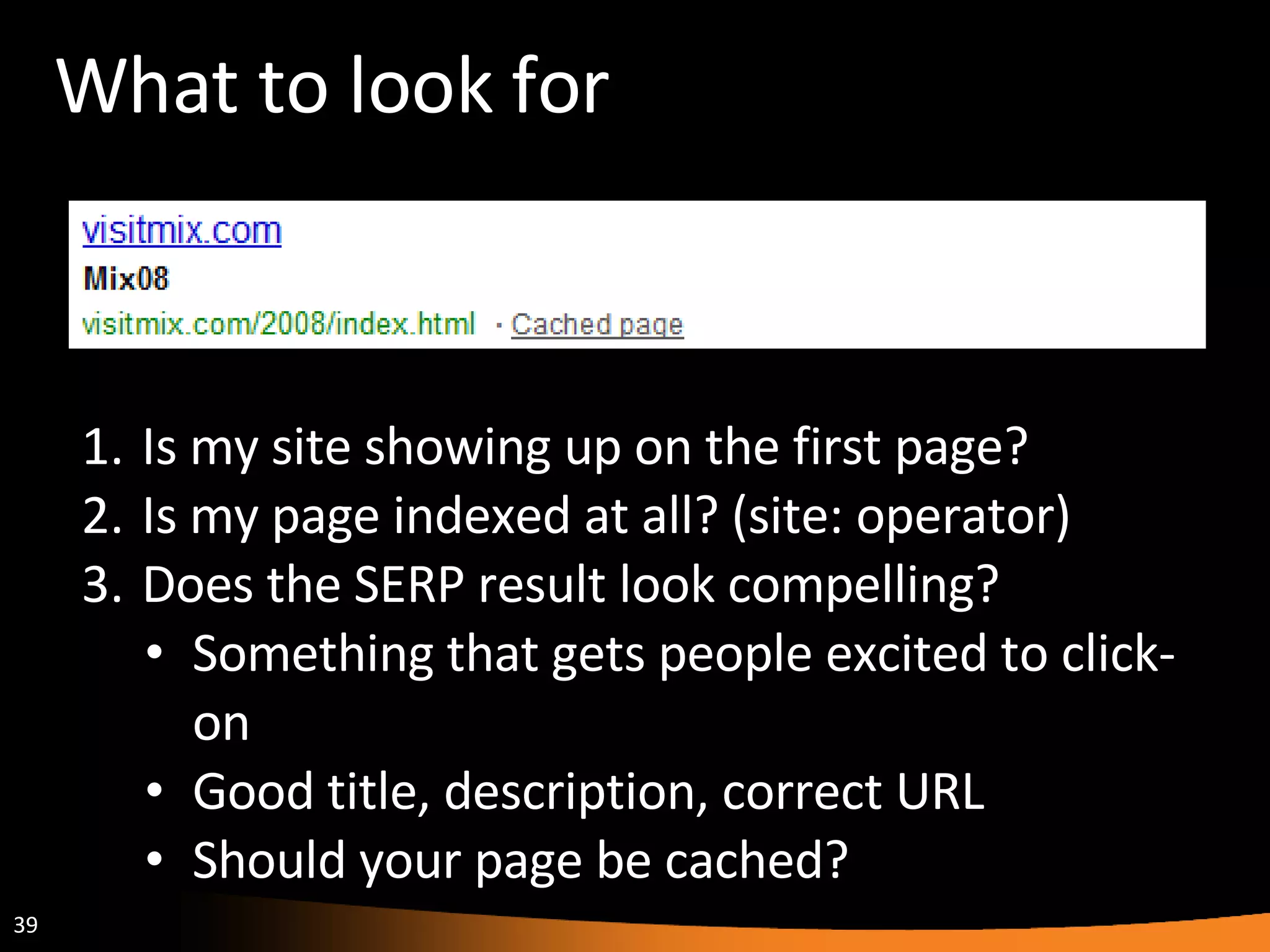 What to look for Is my site showing up on the first page? Is my page indexed at all? (site: operator) Does the SERP result look compelling? Something that gets people excited to click-on Good title, description, correct URL Should your page be cached? 