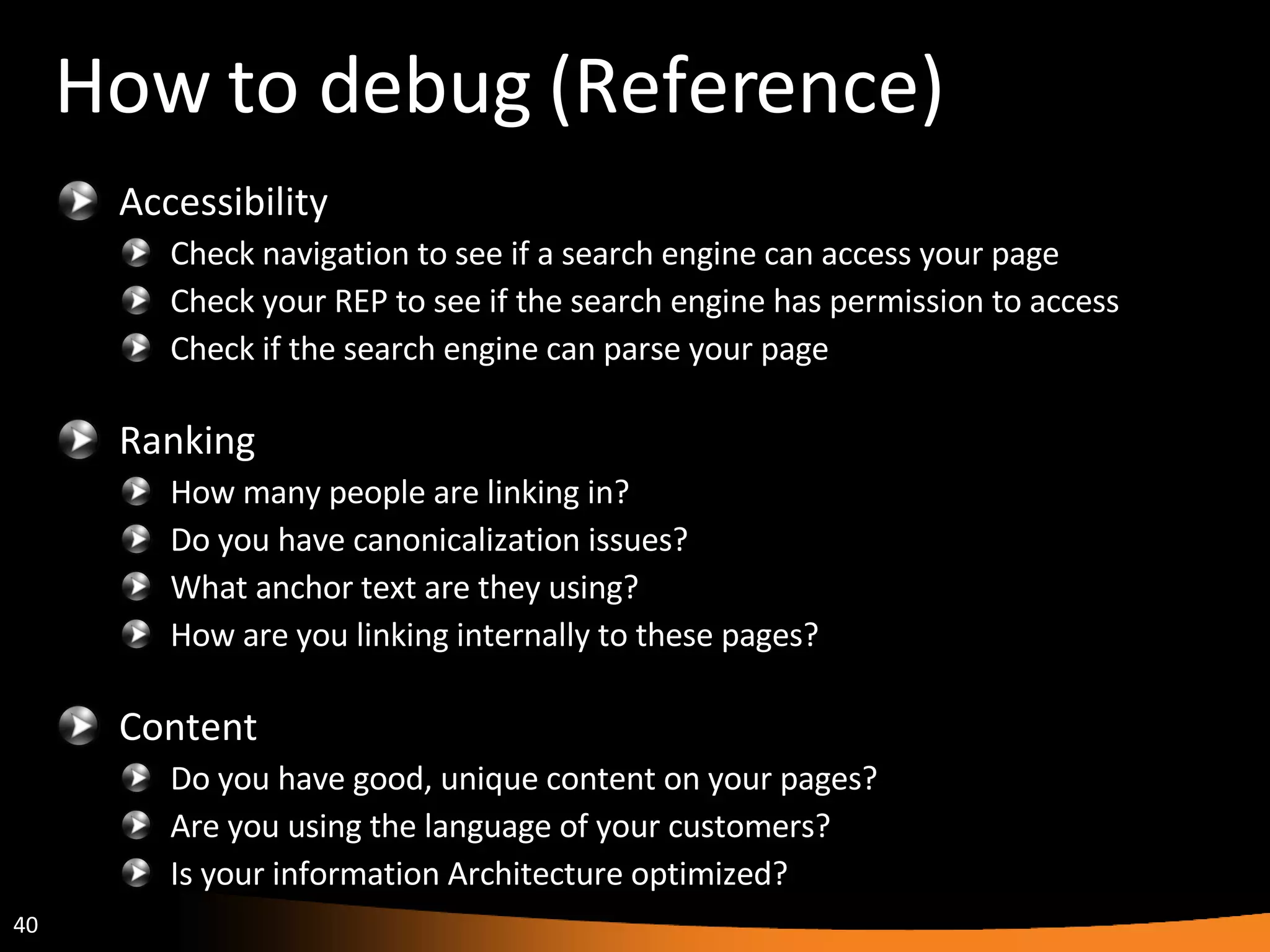 How to debug (Reference) Accessibility Check navigation to see if a search engine can access your page Check your REP to see if the search engine has permission to access Check if the search engine can parse your page Ranking How many people are linking in? Do you have canonicalization issues? What anchor text are they using? How are you linking internally to these pages? Content Do you have good, unique content on your pages? Are you using the language of your customers? Is your information Architecture optimized? 
