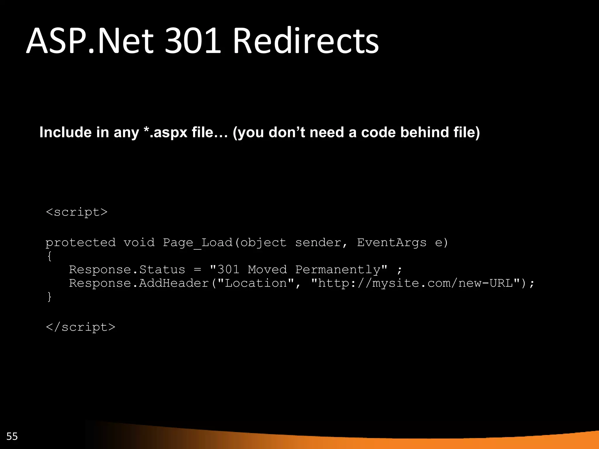 ASP.Net 301 Redirects <script> protected void Page_Load(object sender, EventArgs e)  {     Response.Status = &quot;301 Moved Permanently&quot; ;     Response.AddHeader(&quot;Location&quot;, &quot;http://mysite.com/new-URL&quot;);  } </script> Include in any *.aspx file… (you don’t need a code behind file) 