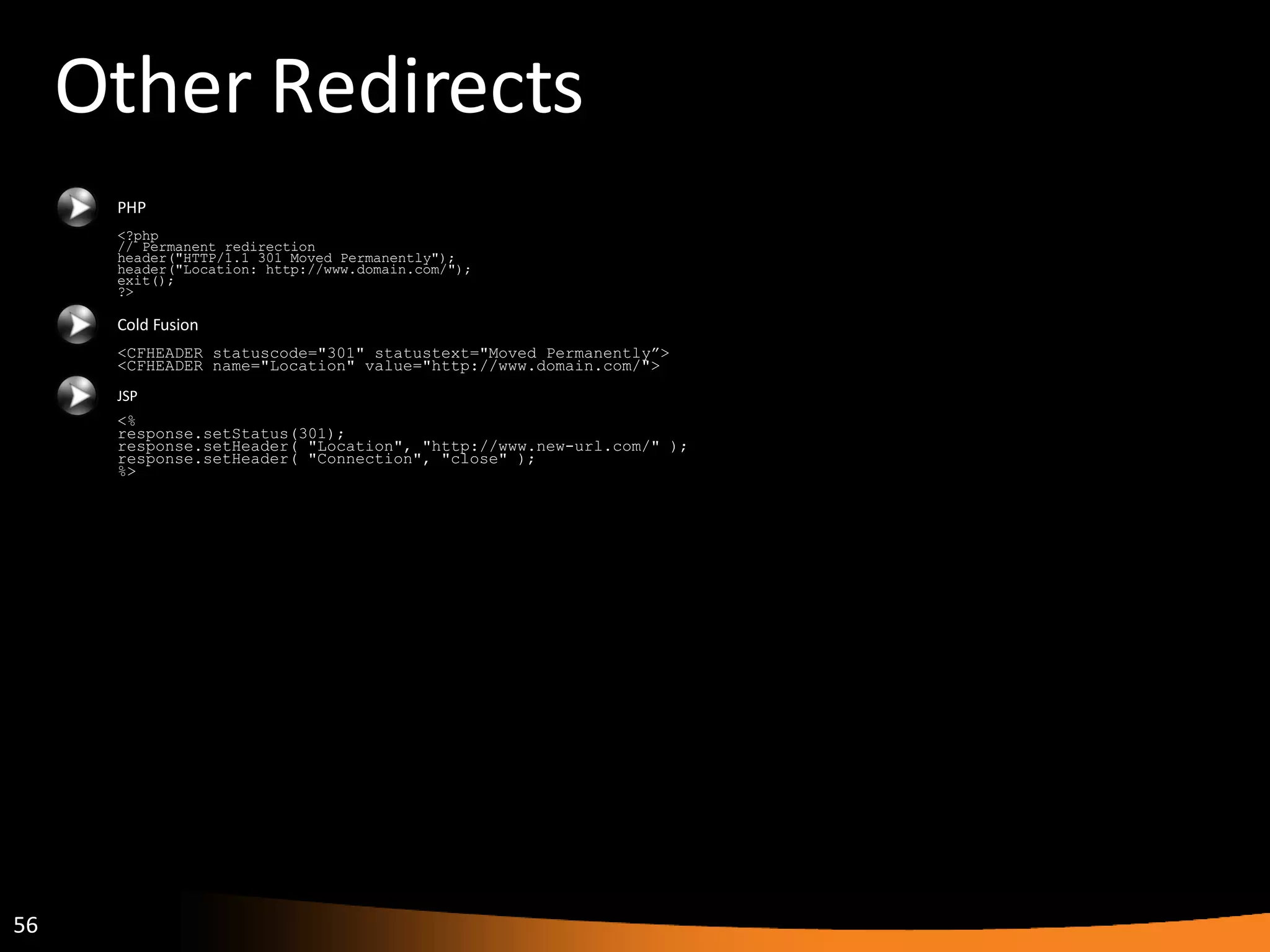 Other Redirects PHP <?php // Permanent redirection header(&quot;HTTP/1.1 301 Moved Permanently&quot;); header(&quot;Location: http://www.domain.com/&quot;); exit(); ?> Cold Fusion <CFHEADER statuscode=&quot;301&quot; statustext=&quot;Moved Permanently”> <CFHEADER name=&quot;Location&quot; value=&quot;http://www.domain.com/&quot;> JSP <% response.setStatus(301); response.setHeader( &quot;Location&quot;, &quot;http://www.new-url.com/&quot; ); response.setHeader( &quot;Connection&quot;, &quot;close&quot; ); %> 