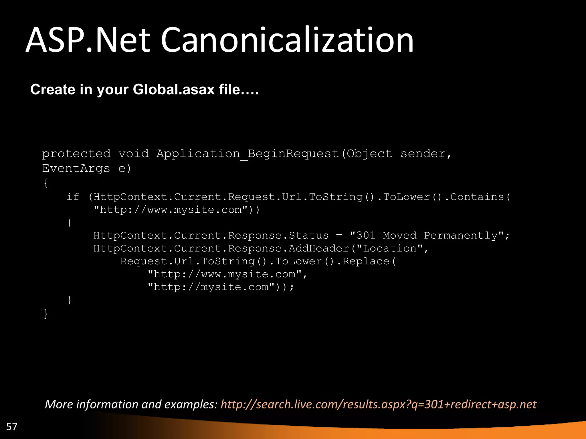 ASP.Net Canonicalization protected void Application_BeginRequest(Object sender,  EventArgs e)  {  if (HttpContext.Current.Request.Url.ToString().ToLower().Contains(       &quot;http://www.mysite.com&quot;))  {       HttpContext.Current.Response.Status = &quot;301 Moved Permanently&quot;;       HttpContext.Current.Response.AddHeader(&quot;Location&quot;,           Request.Url.ToString().ToLower().Replace(               &quot;http://www.mysite.com&quot;,               &quot;http://mysite.com&quot;));  } } Create in your Global.asax file…. More information and examples:  http://search.live.com/results.aspx?q=301+redirect+asp.net  