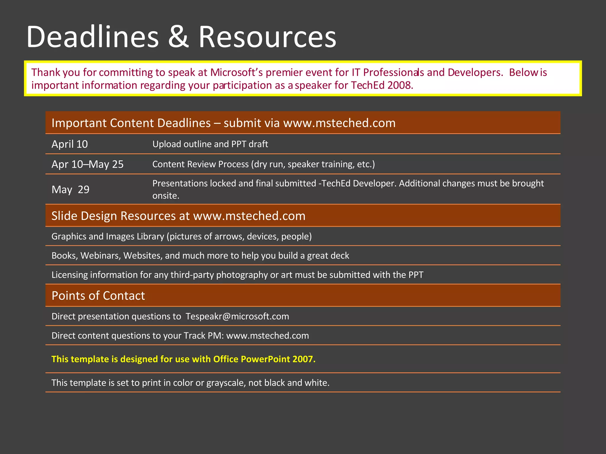 Deadlines & Resources Thank you for committing to speak at Microsoft’s premier event for IT Professionals and Developers.  Below is important information regarding your participation as a speaker for TechEd 2008.  Important Content Deadlines – submit via www.msteched.com  April 10 Upload outline and PPT draft Apr 10–May 25  Content Review Process (dry run, speaker training, etc.) May  29 Presentations locked and final submitted -TechEd Developer. Additional changes must be brought onsite. Slide Design Resources at www.msteched.com  Graphics and Images Library (pictures of arrows, devices, people) Books, Webinars, Websites, and much more to help you build a great deck Licensing information for any third-party photography or art must be submitted with the PPT Points of Contact Direct presentation questions to  Tespeakr@microsoft.com  Direct content questions to your Track PM: www.msteched.com  This template is designed for use with Office PowerPoint 2007. This template is set to print in color or grayscale, not black and white.  