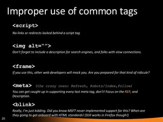 Improper use of common tags <blink> Really, I’m just kidding. Did you know MSFT never implemented support for this? When are they going to get onboard with HTML standards! (Still works in Firefox though!) <frame> If you use this, other web developers will mock you. Are you prepared for that kind of ridicule? <script> No links or redirects locked behind a script tag <img alt=“”> Don’t forget to include a description for search engines, and folks with slow connections. <meta>  (the crazy ones: Refresh, Robots/Index,Follow) You can get caught up in supporting every last meta tag, don’t! Focus on the  REP , and Description. 