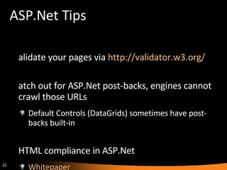 ASP.Net Tips Validate your pages via  http://validator.w3.org/   Watch out for ASP.Net post-backs, engines cannot crawl those URLs Default Controls (DataGrids) sometimes have post-backs built-in XHTML compliance in ASP.Net Whitepaper XHTML Compatibility Pack 