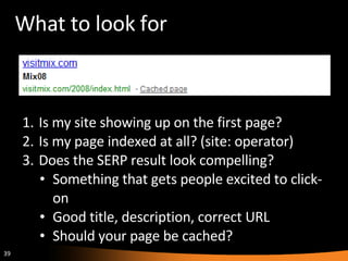 What to look for Is my site showing up on the first page? Is my page indexed at all? (site: operator) Does the SERP result look compelling? Something that gets people excited to click-on Good title, description, correct URL Should your page be cached? 