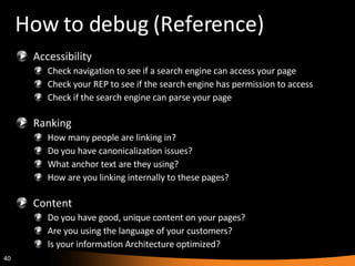 How to debug (Reference) Accessibility Check navigation to see if a search engine can access your page Check your REP to see if the search engine has permission to access Check if the search engine can parse your page Ranking How many people are linking in? Do you have canonicalization issues? What anchor text are they using? How are you linking internally to these pages? Content Do you have good, unique content on your pages? Are you using the language of your customers? Is your information Architecture optimized? 
