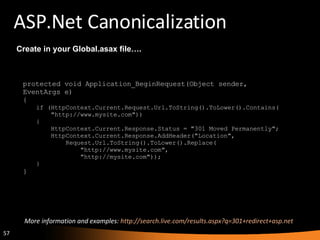ASP.Net Canonicalization protected void Application_BeginRequest(Object sender,  EventArgs e)  {  if (HttpContext.Current.Request.Url.ToString().ToLower().Contains(       "http://www.mysite.com"))  {       HttpContext.Current.Response.Status = "301 Moved Permanently";       HttpContext.Current.Response.AddHeader("Location",           Request.Url.ToString().ToLower().Replace(               "http://www.mysite.com",               "http://mysite.com"));  } } Create in your Global.asax file…. More information and examples:  http://search.live.com/results.aspx?q=301+redirect+asp.net  