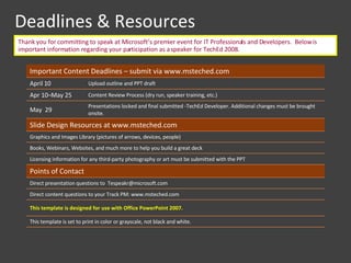 Deadlines & Resources Thank you for committing to speak at Microsoft’s premier event for IT Professionals and Developers.  Below is important information regarding your participation as a speaker for TechEd 2008.  Important Content Deadlines – submit via www.msteched.com  April 10 Upload outline and PPT draft Apr 10–May 25  Content Review Process (dry run, speaker training, etc.) May  29 Presentations locked and final submitted -TechEd Developer. Additional changes must be brought onsite. Slide Design Resources at www.msteched.com  Graphics and Images Library (pictures of arrows, devices, people) Books, Webinars, Websites, and much more to help you build a great deck Licensing information for any third-party photography or art must be submitted with the PPT Points of Contact Direct presentation questions to  Tespeakr@microsoft.com  Direct content questions to your Track PM: www.msteched.com  This template is designed for use with Office PowerPoint 2007. This template is set to print in color or grayscale, not black and white.  