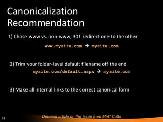 Canonicalization Recommendation ,[object Object],Detailed article on the issue from Matt Cutts www.mysite.com      mysite.com  3) Make all internal links to the correct canonical form 2) Trim your folder-level default filename off the end mysite.com/default.aspx      mysite.com  