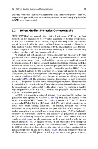 collected copolymer fractions was determined using the new cryoprobe. Therefore,
the practical applicability and excellent improvement in detectability of polyoleﬁns
in NMR were demonstrated.
3.2 Solvent Gradient Interaction Chromatography
TREF, CRYSTAF and crystallization elution fractionation (CEF) are excellent
methods for the fractionation of polyoleﬁns according to chemical composition.
As has been pointed out earlier, these techniques relate only to the crystallizable
part of the sample while the non-crystallizable (amorphous) part is obtained as a
bulk fraction. Another problem associated with the crystallization-based fraction-
ation techniques is that they are quite time-consuming. CEF overcomes the long
analysis times but is still based on crystallization.
An excellent and fast separation of complex polymers can be achieved by high
performance liquid chromatography (HPLC). HPLC separation is based on chemi-
cal composition rather than crystallizability, contrary to crystallization-based
techniques discussed in Part 2. Different mechanisms that are operative in HPLC
separations include adsorption-desorption and precipitation-redissolution. Precipi-
tation and adsorption processes are usually combined in gradient HPLC. Previ-
ously, standard methods for the separation of polymers with respect to chemical
composition, including solvent gradient chromatography or liquid chromatography
at critical conditions (LCCC), were limited to ambient or slightly elevated
temperatures [58, 59]. The maximum operating temperature for such separations
was 80 
C. Polyoleﬁns dissolve above their melting points; hence, this temperature
is not sufﬁcient for their dissolution. Frequently, the minimum required temperature
for dissolution of polyoleﬁns is 120 
C. Therefore, it was a real challenge to develop
high-temperature (120 
C) HPLC methods for polyoleﬁn fractionation with
regard to chemical composition.
In 2003, ﬁrst attempts to establish interactive chromatographic methods for
polyoleﬁns were reported by Macko et al. [60, 61]. They used an isocratic system
for the separation of PE-PP blends. The elution behaviours of PE and PP differed
signiﬁcantly. PP eluted ﬁrst in SEC mode, while PE eluted later irrespective of its
molar mass under limiting conditions. The method, however, had several
limitations, including limited resolution and poor solubility of the samples. The
studies showed that a major challenge in the development of HPLC methods is the
solubility of polyoleﬁns. Therefore, the solubility of polyoleﬁns in different
solvents was studied by using cloud point titrations [62]. In the process of method
development of interaction chromatography, zeolites were tested as selective sta-
tionary phases [63–66]. On speciﬁc zeolites, PE can be adsorbed from some polar
nonsolvents as well as from good solvents, such as decalin or TCB (typical solvents
for SEC of polyoleﬁns). Depending on the nature of the column packing, full or
partial adsorption of PE and PP was found [67, 68]. By using tetrachloroethane or
trichloropropane as mobile phases on silica gel and other macroporous sorbents,
3.2 Solvent Gradient Interaction Chromatography 91
 