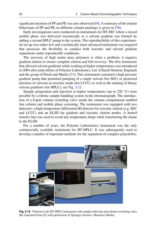 signiﬁcant retention of PP and PE was also observed [69]. A summary of the elution
behaviours of PP and PE on different column packings is given in [70].
Early investigations were conducted on instruments for HT-SEC where a mixed
mobile phase was delivered isocratically or a solvent gradient was formed by
adding a second HPLC pump to the system. The reproducibility of this experimen-
tal set-up was rather low and a technically more advanced instrument was required
that possesses the ﬂexibility to conduct both isocratic and solvent gradient
separations under reproducible conditions.
The recovery of high molar mass polymers is often a problem; it requires
gradient elution to ensure complete elution and full recovery. The ﬁrst instrument
that allowed solvent gradients while working at higher temperatures was introduced
in 2004 after joint efforts of Polymer Laboratories, Ltd. (Church Stretton, England)
and the group of Pasch and Macko [71]. This instrument contained a high pressure
gradient pump that permitted pumping of a single solvent (for SEC) or premixed
mixtures of solvents in isocratic mode (for LCCC) as well as the running of binary
solvent gradients (for HPLC); see Fig. 3.12.
Sample preparation and injection at higher temperatures (up to 220 
C) were
possible by a robotic sample handling system in the chromatograph. The introduc-
tion of a 6-port column switching valve inside the column compartment enabled
fast column and mobile phase screening. The instrument was equipped with two
detectors: a high-temperature differential RI detector for isocratic elution (e.g. SEC
and LCCC) and an ELSD for gradient and isocratic elution modes. A heated
transfer line was used to avoid any temperature drops while transferring the eluate
to the ELSD.
For a number of years, the Polymer Laboratories instrument was the only
commercially available instrument for HT-HPLC. It was subsequently used to
develop a number of important methods for the separation of complex polyoleﬁns.
Fig. 3.12 Polymer Labs HT-HPLC instrument with sample robot (a) and column switching valve
(b) (reprinted from [6] with permission of Springer Science + Business Media)
92 3 Column-Based Chromatographic Techniques
 