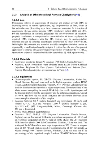 3.2.1 Analysis of Ethylene-Methyl Acrylate Copolymers [40]
3.2.1.1 Aim
Commercial interest in copolymers of ethylene and methyl acrylate (MA) is
increasing due to its various applications, e.g. the production of ﬁlms, foams or
hot melt adhesives (depending upon their comonomer contents). As is true for all
copolymers, ethylene-methyl acrylate (EMA) copolymers exhibit MMD and CCD.
For the optimization of synthetic procedures and the development of structure–
property correlations, a comprehensive characterization of these copolymers is
required. EMA copolymers with low MA contents may be semi-crystalline
materials that can be separated according to composition by TREF or CRYSTAF.
With higher MA contents, the materials are fully amorphous and thus cannot be
separated by crystallization-based techniques. It is, therefore, the aim of the present
application to separate EMA copolymers irrespective of crystallinity by HT-HPLC.
Quantitative chemical compositions shall be determined by FTIR spectroscopy.
3.2.1.2 Materials
• Calibration standards. Linear PE standards (PSS GmbH, Mainz, Germany)
• Polymers. EMA copolymers were obtained from Exxon Mobil Chemical
(Meerhout, Belgium), Du Pont (Geneva, Switzerland) and Arkema (Paris,
France). Their characteristics are summarized in Table 3.3.
3.2.1.3 Equipment
• Chromatographic system. PL XT-220 (Polymer Laboratories, Varian Inc,
Church Stretton, England) was used as the high-temperature gradient HPLC
system. A robotic sample handling system PL-XTR (Polymer Laboratories) was
used for dissolution and injection at higher temperature. The temperature of the
whole system, comprising the sample block, injection needle, injection port and
the transfer line between the auto sampler and the column compartment, was set
to 140 
C. The ﬂow rate was set to 1 mL/min. The dissolution time was 2 h to
ensure complete dissolution of the samples.
• Columns. Perfectsil 300 A˚ (particle diameter 5 μm, pore volume 1.05 mL/g, void
volume V0 ¼ 3.21 mL) and Polygosil 1,000 A˚ (particle diameter 10 μm,
V0 ¼ 3.15 mL) (MZ Analysentechnik, Mainz, Germany). Column size
250 mm Â 4.6 mm i.d.
• Mobile phase. Decalin-cyclohexanone.
• Detectors. ELSD PL-ELS 1000 (Polymer Laboratories, Church Stretton,
England). An air ﬂow rate of 1.5 L/min, a nebulizer temperature of 160 
C and
an evaporator temperature of 270 
C were set on the ELSD. The LC-Transform
FTIR interface (Series 300, Lab Connections, Carrboro, USA) was used. The
settings of the LC-Transform were stage temperature of 150 
C, nozzle temper-
ature of 139 
C and rotation speed of germanium disc of 10
per minute. A
Nicolet Protege` 460 (Thermo Electron, Waltham, USA) was used for FTIR
spectroscopy of the deposited sample fractions. WinGPC-Software (Polymer
96 3 Column-Based Chromatographic Techniques
 