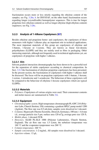 fractionation occurs more or less strictly regarding the ethylene content of the
samples; see Fig. 3.26a, b. In CRYSTAF, on the other hand, fractionation occurs
regarding longer (crystallizable) homopolymer sequences. This is true for longer
propylene (low ethylene content) as well as longer ethylene (high ethylene content)
sequences; see Fig. 3.26c.
3.2.3 Analysis of 1-Alkene Copolymers [87]
Besides ethylene and propylene homo- and copolymers, the copolymers of these
monomers with higher 1-alkenes play an important role in technical applications.
The most important materials of this group are copolymers of ethylene and
1-butene, 1-hexene or 1-octene. They are known as linear low-density
polyethylenes (LLDPE) and they are mainly used as ﬁlms in packaging. Other
interesting materials, although not frequently used in technical applications yet, are
copolymers of propylene with higher 1-alkenes.
3.2.3.1 Aim
Solvent gradient interaction chromatography has been shown to be a powerful tool
for the separation of oleﬁn copolymers according to chemical composition. In
Sect. 3.2.2 the fractionation of ethylene-propylene copolymers has been presented.
In the present section, the fractionation of copolymers with higher 1-alkenes shall
be discussed. The focus will be on propylene copolymers with 1-butene, 1-hexene,
1-octene, 1-tetradecene and 1-octadecene. The behaviour of these copolymers will
be compared to the behaviour of ethylene-1-hexene copolymers which are typical
LLDPEs.
3.2.3.2 Materials
• Polymers. Copolymers of various origins were used. Their comonomer contents
and molar masses are summarized in Table 3.6.
3.2.3.3 Equipment
• Chromatographic system. High-temperature chromatograph PL-GPC 210 (Poly-
mer Labs, Church Stretton, UK) containing a gradient HPLC pump model 1200
(Agilent). The ﬂow rate was 0.5 mL/min; samples were dissolved in 1-decanol.
• Columns. Hypercarb (Thermo Scientiﬁc, Dreieich, Germany), 100 mm Â 4.6 mm
i.d., average particle size 5 μm, surface area 120 m2
/g, average pore size 120 A˚ .
• Mobile phase. 1-decanol-TCB.
• Detectors. ELSD PL-ELS 1000 (Polymer Laboratories, Church Stretton,
England). The air ﬂow rate was 1.5 L/min, the nebulizer temperature was
160 
C and the evaporator temperature was 260 
C.
• Column temperature. 160 
C.
• Sample concentration. 1–2 mg/mL. All samples were dissolved in 1-decanol.
• Injection volume. 13 μL.
3.2 Solvent Gradient Interaction Chromatography 107
 