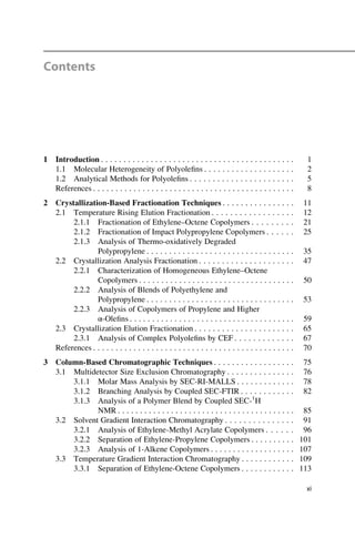 Contents
1 Introduction . . . . . . . . . . . . . . . . . . . . . . . . . . . . . . . . . . . . . . . . . . . 1
1.1 Molecular Heterogeneity of Polyoleﬁns . . . . . . . . . . . . . . . . . . . . 2
1.2 Analytical Methods for Polyoleﬁns . . . . . . . . . . . . . . . . . . . . . . . 5
References . . . . . . . . . . . . . . . . . . . . . . . . . . . . . . . . . . . . . . . . . . . . . 8
2 Crystallization-Based Fractionation Techniques . . . . . . . . . . . . . . . . 11
2.1 Temperature Rising Elution Fractionation . . . . . . . . . . . . . . . . . . 12
2.1.1 Fractionation of Ethylene–Octene Copolymers . . . . . . . . . 21
2.1.2 Fractionation of Impact Polypropylene Copolymers . . . . . . 25
2.1.3 Analysis of Thermo-oxidatively Degraded
Polypropylene . . . . . . . . . . . . . . . . . . . . . . . . . . . . . . . . . 35
2.2 Crystallization Analysis Fractionation . . . . . . . . . . . . . . . . . . . . . 47
2.2.1 Characterization of Homogeneous Ethylene–Octene
Copolymers . . . . . . . . . . . . . . . . . . . . . . . . . . . . . . . . . . . 50
2.2.2 Analysis of Blends of Polyethylene and
Polypropylene . . . . . . . . . . . . . . . . . . . . . . . . . . . . . . . . . 53
2.2.3 Analysis of Copolymers of Propylene and Higher
α-Oleﬁns . . . . . . . . . . . . . . . . . . . . . . . . . . . . . . . . . . . . . 59
2.3 Crystallization Elution Fractionation . . . . . . . . . . . . . . . . . . . . . . 65
2.3.1 Analysis of Complex Polyoleﬁns by CEF . . . . . . . . . . . . . 67
References . . . . . . . . . . . . . . . . . . . . . . . . . . . . . . . . . . . . . . . . . . . . . 70
3 Column-Based Chromatographic Techniques . . . . . . . . . . . . . . . . . . 75
3.1 Multidetector Size Exclusion Chromatography . . . . . . . . . . . . . . . 76
3.1.1 Molar Mass Analysis by SEC-RI-MALLS . . . . . . . . . . . . . 78
3.1.2 Branching Analysis by Coupled SEC-FTIR . . . . . . . . . . . . 82
3.1.3 Analysis of a Polymer Blend by Coupled SEC-1
H
NMR . . . . . . . . . . . . . . . . . . . . . . . . . . . . . . . . . . . . . . . . 85
3.2 Solvent Gradient Interaction Chromatography . . . . . . . . . . . . . . . 91
3.2.1 Analysis of Ethylene-Methyl Acrylate Copolymers . . . . . . 96
3.2.2 Separation of Ethylene-Propylene Copolymers . . . . . . . . . . 101
3.2.3 Analysis of 1-Alkene Copolymers . . . . . . . . . . . . . . . . . . . 107
3.3 Temperature Gradient Interaction Chromatography . . . . . . . . . . . . 109
3.3.1 Separation of Ethylene-Octene Copolymers . . . . . . . . . . . . 113
xi
 
