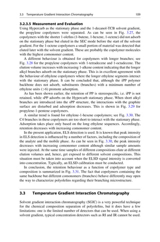 3.2.3.5 Measurement and Evaluation
Using Hypercarb as the stationary phase and the 1-decanol-TCB solvent gradient,
the propylene copolymers were separated. As can be seen in Fig. 3.27, the
copolymers with the shorter 1-oleﬁns (1-butene, 1-hexene, 1-octene) did not adsorb
on the stationary phase but eluted in the SEC mode before the start of the solvent
gradient. For the 1-octene copolymers a small portion of material was detected that
eluted later with the solvent gradient. These are probably the copolymer molecules
with the highest comonomer content.
A different behaviour is obtained for copolymers with longer branches; see
Fig. 3.28 for the propylene copolymers with 1-tetradecene and 1-octadecene. The
elution volume increases with increasing 1-alkene content indicating that the longer
alkyl branches adsorb on the stationary phase. This is in excellent agreement with
the behaviour of ethylene copolymers where the longer ethylene segments interact
with the stationary phase. It can be concluded that, although the iPP polymer
backbone does not adsorb, substituents (branches) with a minimum number of
ethylene units (6) promote adsorption.
As has been shown earlier, the retention of PP is stereospeciﬁc, i.e. iPP is not
retained, while sPP adsorbs on the Hypercarb stationary phase. When short alkyl
branches are introduced into the sPP structure, the interactions with the graphite
surface are disturbed and adsorption decreases. This is shown in Fig. 3.29 for
propylene-1-pentene copolymers.
A similar trend is found for ethylene-1-hexene copolymers; see Fig. 3.30. The
C4 branches in these copolymers are too short to interact with the stationary phase.
Adsorption takes place only based on the long ethylene sequences. Accordingly,
retention decreases with increasing comonomer content.
In the present application, ELS detection is used. It is known that peak intensity
in ELS detection is inﬂuenced by a number of factors, including the composition of
the analyte and the mobile phase. As can be seen in Fig. 3.30, the peak intensity
decreases with increasing comonomer content although similar sample amounts
were injected. At the same time samples of different compositions elute at different
elution volumes and, hence, get exposed to different solvent compositions. This
situation must be taken into account when the ELSD signal intensity is converted
into concentration. Typically, an ELSD calibration must be conducted.
In conclusion, the retention behaviour as a function of copolymer type and
composition is summarized in Fig. 3.31. The fact that copolymers containing the
same backbone but different comonomers (branches) behave differently may open
the way to characterize polyoleﬁns regarding their branching microstructure.
3.3 Temperature Gradient Interaction Chromatography
Solvent gradient interaction chromatography (SGIC) is a very powerful technique
for the chemical composition separation of polyoleﬁns, but it does have a few
limitations: one is the limited number of detectors that can be used. When using a
solvent gradient, typical concentration detectors such as RI and IR cannot be used.
3.3 Temperature Gradient Interaction Chromatography 109
 