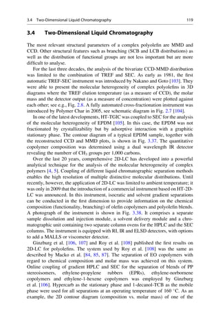 3.4 Two-Dimensional Liquid Chromatography
The most relevant structural parameters of a complex polyoleﬁn are MMD and
CCD. Other structural features such as branching (SCB and LCB distributions) as
well as the distribution of functional groups are not less important but are more
difﬁcult to analyse.
For the last three decades, the analysis of the bivariate CCD-MMD distribution
was limited to the combination of TREF and SEC. As early as 1981, the ﬁrst
automatic TREF-SEC instrument was introduced by Nakano and Goto [103]. They
were able to present the molecular heterogeneity of complex polyoleﬁns in 3D
diagrams where the TREF elution temperature (as a measure of CCD), the molar
mass and the detector output (as a measure of concentration) were plotted against
each other; see e.g., Fig. 2.8. A fully automated cross-fractionation instrument was
introduced by Polymer Char in 2005, see schematic diagram in Fig. 2.7 [104].
In one of the latest developments, HT-TGIC was coupled to SEC for the analysis
of the molecular heterogeneity of EPDM [105]. In this case, the EPDM was not
fractionated by crystallizability but by adsorptive interaction with a graphitic
stationary phase. The contour diagram of a typical EPDM sample, together with
the reconstructed CCD and MMD plots, is shown in Fig. 3.37. The quantitative
copolymer composition was determined using a dual wavelength IR detector
revealing the numberr of CH3 groups per 1,000 carbons.
Over the last 20 years, comprehensive 2D-LC has developed into a powerful
analytical technique for the analysis of the molecular heterogeneity of complex
polymers [4, 5]. Coupling of different liquid chromatographic separation methods
enables the high resolution of multiple distinctive molecular distributions. Until
recently, however, the application of 2D-LC was limited to ambient temperature; it
was only in 2009 that the introduction of a commercial instrument based on HT-2D-
LC was announced. In this instrument, isocratic and solvent gradient separations
can be conducted in the ﬁrst dimension to provide information on the chemical
composition (functionality, branching) of oleﬁn copolymers and polyoleﬁn blends.
A photograph of the instrument is shown in Fig. 3.38. It comprises a separate
sample dissolution and injection module, a solvent delivery module and a chro-
matographic unit containing two separate column ovens for the HPLC and the SEC
columns. The instrument is equipped with RI, IR and ELSD detectors, with options
to add a MALLS or viscometer detector.
Ginzburg et al. [106, 107] and Roy et al. [108] published the ﬁrst results on
2D-LC for polyoleﬁns. The system used by Roy et al. [108] was the same as
described by Macko et al. [84, 85, 87]. The separation of EO copolymers with
regard to chemical composition and molar mass was achieved on this system.
Online coupling of gradient HPLC and SEC for the separation of blends of PP
stereoisomers, ethylene-propylene rubbers (EPRs), ethylene-norbornene
copolymers and ethylene-1-hexene copolymers was employed by Ginzburg
et al. [106]. Hypercarb as the stationary phase and 1-decanol-TCB as the mobile
phase were used for all separations at an operating temperature of 160 
C. As an
example, the 2D contour diagram (composition vs. molar mass) of one of the
3.4 Two-Dimensional Liquid Chromatography 119
 