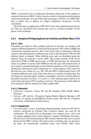 TREF is governed by the crystallization-dissolution behaviour of the samples in
contrast to interactive HPLC, which is based on selective adsorption and desorption
of the macromolecules. It is one of the major advantages of 2D-LC over TREF-SEC
that it enables one to address all sample components irrespective of their
crystallinity.
The following two applications of HT-2D-LC have been published previously in
[5]. They are reproduced here because they serve as excellent examples for the
power of this technique.
3.4.1 Analysis of Polypropylenes by Tacticity and Molar Mass [107]
3.4.1.1 Aim
Polyoleﬁns are similar to other synthetic polymers in that they are complex with
regard to different parameters of molecular heterogeneity. PPs exhibit a MMD and
a distribution regarding tacticity. Due to the chiral centre of propylene, different
catalysts and polymerization conditions may result in the formation of iPP and sPP
polymer chains or subunits. When different tactic units are distributed along the
polymer chain, the material is atactic (aPP). The average tacticity of PP can be
analysed by FTIR or NMR spectroscopy. In FTIR spectroscopy, the information
relates to a global % tacticity while NMR provides the types and concentrations of
tactic triads or pentads depending on the technical parameters of the spectrometer.
Quantitative information on the composition of a single polymer chain cannot be
provided nor can a blend (of, e.g., iPP, sPP and aPP) be differentiated from a PP
containing different tactic units. It has been shown in a number of applications that
the Hypercarb stationary phase exhibits a remarkable selectivity towards different
polyoleﬁn structures; see Sects. 3.2.2 and 3.2.3. This stationary phase shall now be
used for the separation of PP according to tactivity. The molar mass of the different
tactic polymers shall be analysed by online coupled SEC.
3.4.1.2 Materials
• Calibration standards. Linear PE and PP standards (PSS GmbH, Mainz,
Germany).
• Polymers. sPP with Mw 196 kg/mol (Sigma-Aldrich, Munich, Germany), aPP
with Mw 211 kg/mol (LyondellBasell, Ferrara, Italy), iPP with Mw 45 kg/mol
(University of Stellenbosch, South Africa).
3.4.1.3 Equipment
• Chromatographic system. A prototype chromatographic system for HT-2D-LC
analysis constructed by Polymer Char (Valencia, Spain) was used for all
experiments. The system has an autosampler, two separate ovens, valves and
two pumps equipped with vacuum degassers (Agilent, Waldbronn, Germany).
The ﬁrst oven is for thermostating the SEC column while the other one is used to
thermostat the HPLC column. The injector and a switching valve are housed in
the latter. An electronically controlled 8-port valve EC8W (VICI Valco
122 3 Column-Based Chromatographic Techniques
 