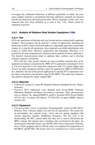 investigate the calibration behaviour of different polyoleﬁns in detail. An even
more complex situation is encountered when the calibration standards are injected
into the ﬁrst dimension and undergo the entire 2D-LC separation. In this case, very
scattered data have been obtained, as is seen in Fig. 3.42c, which cannot be
explained at present.
3.4.2 Analysis of Ethylene-Vinyl Acetate Copolymers [106]
3.4.2.1 Aim
EVAs are copolymers of ethylene and vinyl acetate and are commercially important
products. These products can be used for a variety of applications including the
production of ﬁlms, foams or hot melt adhesives, depending upon their comonomer
content. As is true for all copolymers, these materials can exhibit distributions with
respect to molar mass, chemical composition and branching. Therefore, it is
essential to develop comprehensive characterization methods for these copolymers.
The detailed characterization helps to optimize their synthesis and to develop
structure–property correlations.
EVA with low vinyl acetate contents are semi-crystalline materials that can be
separated according to composition by TREF. EVA copolymers containing 9–42 wt
% VA were analysed. It was found that copolymers with VA contents higher than
20 wt% are fully amorphous and thus cannot be separated by TREF or CRYSTAF.
It is, therefore, the aim of the present application to separate EVA copolymers over
the entire comonomer concentration range by HT-HPLC. The molar mass informa-
tion shall be obtained by online coupled SEC.
3.4.2.2 Materials
• Calibration standards. Linear PE standards (Polymer Standards Service, Mainz,
Germany).
• Polymers. EVA copolymers were obtained from Exxon-Mobil Chemical
(Meerhout, Belgium) and Bayer (Leverkusen, Germany). Their characteristics
were as follows: Mw (kg/mol)/PDI/VA (mol%): Escorene 0019 (Exxon Mobil)
197.5/3.1/6.5; Levapren 450 (Bayer) 377.9/8.1/20; Levapren 800HV (Bayer)
224.6/4.1/57.
3.4.2.3 Equipment
• Chromatographic system. A prototype chromatographic system for HT-2D-LC
(Polymer Char, Valencia, Spain) was used for all experiments. The system has
an autosampler, two separate ovens, valves and two pumps equipped with
vacuum degassers (Agilent, Waldbronn, Germany). The ﬁrst oven is for
thermostating the SEC column while the other one is used to thermostat the
HPLC column. The injector and a switching valve are housed in the latter. An
electronically controlled 8-port valve EC8W (VICI Valco instruments, Houston,
Texas, USA) equipped with two 200 μL loops was employed for hyphenation of
HT-HPLC and HT-SEC. The 8-port valve was switched every 2 min in order to
126 3 Column-Based Chromatographic Techniques
 
