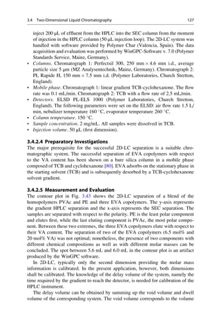 inject 200 μL of efﬂuent from the HPLC into the SEC column from the moment
of injection in the HPLC column (50 μL injection loop). The 2D-LC system was
handled with software provided by Polymer Char (Valencia, Spain). The data
acquisition and evaluation was performed by WinGPC-Software v. 7.0 (Polymer
Standards Service, Mainz, Germany).
• Columns. Chromatograph 1: Perfectsil 300, 250 mm Â 4.6 mm i.d., average
particle size 5 μm (MZ Analysentechnik, Mainz, Germany). Chromatograph 2:
PL Rapide H, 150 mm Â 7.5 mm i.d. (Polymer Laboratories, Church Stretton,
England).
• Mobile phase. Chromatograph 1: linear gradient TCB-cyclohexanone. The ﬂow
rate was 0.1 mL/min. Chromatograph 2: TCB with a ﬂow rate of 2.5 mL/min.
• Detectors. ELSD PL-ELS 1000 (Polymer Laboratories, Church Stretton,
England). The following parameters were set on the ELSD: air ﬂow rate 1.5 L/
min, nebulizer temperature 160 
C, evaporator temperature 260 
C.
• Column temperature. 150 
C.
• Sample concentration. 2 mg/mL. All samples were dissolved in TCB.
• Injection volume. 50 μL (ﬁrst dimension).
3.4.2.4 Preparatory Investigations
The major prerequisite for the successful 2D-LC separation is a suitable chro-
matographic system. The successful separation of EVA copolymers with respect
to the VA content has been shown on a bare silica column in a mobile phase
composed of TCB and cyclohexanone [80]. EVA adsorbs on the stationary phase in
the starting solvent (TCB) and is subsequently desorbed by a TCB-cyclohexanone
solvent gradient.
3.4.2.5 Measurement and Evaluation
The contour plot in Fig. 3.43 shows the 2D-LC separation of a blend of the
homopolymers PVAc and PE and three EVA copolymers. The y-axis represents
the gradient HPLC separation and the x-axis represents the SEC separation. The
samples are separated with respect to the polarity. PE is the least polar component
and elutes ﬁrst, while the last eluting component is PVAc, the most polar compo-
nent. Between these two extremes, the three EVA copolymers elute with respect to
their VA content. The separation of two of the EVA copolymers (6.5 mol% and
20 mol% VA) was not optimal; nonetheless, the presence of two components with
different chemical compositions as well as with different molar masses can be
concluded. The spot between 5.6 mL and 6.0 mL in the contour plot is an artifact
produced by the WinGPC software.
In 2D-LC, typically only the second dimension providing the molar mass
information is calibrated. In the present application, however, both dimensions
shall be calibrated. The knowledge of the delay volume of the system, namely the
time required by the gradient to reach the detector, is needed for calibration of the
HPLC instrument.
The delay volume can be obtained by summing up the void volume and dwell
volume of the corresponding system. The void volume corresponds to the volume
3.4 Two-Dimensional Liquid Chromatography 127
 