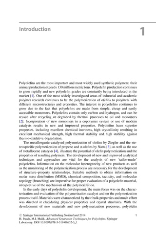 Introduction
1
Polyoleﬁns are the most important and most widely used synthetic polymers; their
annual production exceeds 130 million metric tons. Polyoleﬁn production continues
to grow rapidly and new polyoleﬁn grades are constantly being introduced in the
market [1]. One of the most widely investigated areas of industrial and academic
polymer research continues to be the polymerization of oleﬁns to polymers with
different microstructures and properties. The interest in polyoleﬁns continues to
grow due to the fact that polyoleﬁns are made from simple, cheap and easily
accessible monomers. Polyoleﬁns contain only carbon and hydrogen, and can be
reused after recycling or degraded by thermal processes to oil and monomers
[2]. Incorporation of new monomers in a copolymer system or use of modern
catalysts results in new and improved properties. Polyoleﬁns have superior
properties, including excellent chemical inertness, high crystallinity resulting in
excellent mechanical strength, high thermal stability and high stability against
thermo-oxidative degradation.
The metallorganic-catalysed polymerization of oleﬁns by Ziegler and the ste-
reospeciﬁc polymerization of propene and α-oleﬁns by Natta [3], as well as the use
of metallocene catalysts [4], illustrate the potential of oleﬁn polymerization and the
properties of resulting polymers. The development of new and improved analytical
techniques and approaches are vital for the analysis of new ‘tailor-made’
polyoleﬁns. Information on the molecular heterogeneity of new products as well
as the monitoring of the polymerization process are necessary for the development
of structure–property relationships. Suitable methods to obtain information on
molar mass distribution (MMD), chemical composition, tacticity, and molecular
topology (branching) are imperative for proper evaluation of a polyoleﬁn material,
irrespective of the mechanism of the polymerization.
In the early days of polyoleﬁn development, the main focus was on the charac-
terization and evaluation of the polymerization catalyst and on the polymerization
process itself. Materials were characterized by their bulk properties and much effort
was directed at elucidating physical properties and crystal structures. With the
development of new materials and new polymerization processes, polyoleﬁn
# Springer International Publishing Switzerland 2014
H. Pasch, M.I. Malik, Advanced Separation Techniques for Polyoleﬁns, Springer
Laboratory, DOI 10.1007/978-3-319-08632-3_1
1
 