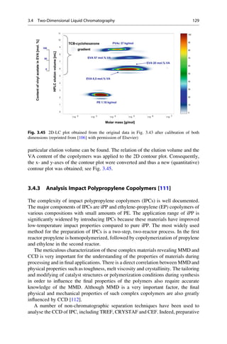 particular elution volume can be found. The relation of the elution volume and the
VA content of the copolymers was applied to the 2D contour plot. Consequently,
the x- and y-axes of the contour plot were converted and thus a new (quantitative)
contour plot was obtained; see Fig. 3.45.
3.4.3 Analysis Impact Polypropylene Copolymers [111]
The complexity of impact polypropylene copolymers (IPCs) is well documented.
The major components of IPCs are iPP and ethylene-propylene (EP) copolymers of
various compositions with small amounts of PE. The application range of iPP is
signiﬁcantly widened by introducing IPCs because these materials have improved
low-temperature impact properties compared to pure iPP. The most widely used
method for the preparation of IPCs is a two-step, two-reactor process. In the ﬁrst
reactor propylene is homopolymerized, followed by copolymerization of propylene
and ethylene in the second reactor.
The meticulous characterization of these complex materials revealing MMD and
CCD is very important for the understanding of the properties of materials during
processing and in ﬁnal applications. There is a direct correlation between MMD and
physical properties such as toughness, melt viscosity and crystallinity. The tailoring
and modifying of catalyst structures or polymerization conditions during synthesis
in order to inﬂuence the ﬁnal properties of the polymers also require accurate
knowledge of the MMD. Although MMD is a very important factor, the ﬁnal
physical and mechanical properties of such complex copolymers are also greatly
inﬂuenced by CCD [112].
A number of non-chromatographic separation techniques have been used to
analyse the CCD of IPC, including TREF, CRYSTAF and CEF. Indeed, preparative
Fig. 3.45 2D-LC plot obtained from the original data in Fig. 3.43 after calibration of both
dimensions (reprinted from [106] with permission of Elsevier)
3.4 Two-Dimensional Liquid Chromatography 129
 