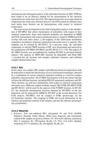 fractionation and subsequent analysis of the individual fractions by SEC-FTIR has
been found to be an effective method for the determination of the chemical
composition per molar mass slice [45]. This approach provides an average chemical
composition per molar mass fraction; however, the CCD cannot be obtained since
each molar mass fraction can be heterogeneous with respect to chemical
composition.
The most recent development in the ﬁeld of polyoleﬁn analysis is the introduc-
tion of HT-HPLC that allows fractionation of polyoleﬁns with respect to their
chemical composition. Since ﬁnal materials properties are dependent on MMD
and CCD, fractionation with respect to both parameters is required. MMD and CCD
overlap with each other; hence, a 2D mapping of this multivariate distribution
(separation according to chemical composition and molar mass) is required. This
mapping can be realized by HT-2D-LC. In a previous study, the individual
components in selected TREF fractions of IPC were fractionated and analysed by
the combination of P-TREF, HT-HPLC and HT-2D-LC [113, 114]. The analysis of
the TREF fractions was accomplished by coupling HT-SEC to advanced thermal
analysis. The analysis of TREF-SEC fractions by HyperDSC and Flash DSC
1 revealed that the fractions had complex molecular structures and exhibited
complex thermal behaviours.
3.4.3.1 Aim
In this study, two complex IPC samples with different chemical compositions shall
be analysed to evaluate the effectiveness of cross-fractionation techniques, obtained
by a combination of various analytical separation methods as a tool for complex
polyoleﬁn characterization. The P-TREF fractionation will be the initial step that
will provide different fractions, including EPR, EP-segmented copolymers and iPP.
These fractions can still have distributions with respect to chemical composition
and molar mass. Different coupled methods, namely SEC-FTIR, HT-HPLC-FTIR
and HT-2D-LC, will be used for the analysis of the P-TREF fractions. In HT-2D-
LC, the chemically homogeneous fractions obtained by HT-HPLC in the ﬁrst
dimension will be analysed for MMD by HT-SEC in the second dimension. For
CCD analysis, HT-HPLC will be coupled to FTIR spectroscopy via the
LC-Transform interface. The coupling to FTIR will reveal information on the
ethylene and propylene contents of the samples, and also the ethylene and propyl-
ene crystallinities.
3.4.3.2 Materials
• Polymers. Two non-stabilized IPCs (designated 3V and 3VA) (SASOL
Polymers, Secunda, South Africa). Molar mass dispersity and comonomer
content of the samples are given as follows: 3V: 10.5 mol% ethylene, isotacticity
88.8 % (mmmm), Mw 228 kg/mol, Mw/Mn 3.5; 3VA: 11.8 mol% ethylene,
isotacticity 87.5 % (mmmm), Mw 361 kg/mol, Mw/Mn 6.0.
130 3 Column-Based Chromatographic Techniques
 