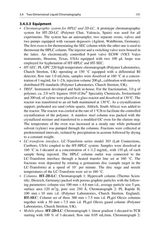 3.4.3.3 Equipment
• Chromatographic system for HPLC and 2D-LC. A prototype chromatographic
system for HT-2D-LC (Polymer Char, Valencia, Spain) was used for all
experiments. The system has an autosampler, two separate ovens, valves and
two pumps equipped with vacuum degassers (Agilent, Waldbronn, Germany).
The ﬁrst oven is for thermostating the SEC column while the other one is used to
thermostat the HPLC column. The injector and a switching valve were housed in
the latter. An electronically controlled 8-port valve EC8W (VICI Valco
instruments, Houston, Texas, USA) equipped with two 100 μL loops was
employed for hyphenation of HT-HPLC and HT-SEC.
• HT-SEC. PL GPC 220 high-temperature chromatograph (Polymer Laboratories,
Church Stretton, UK) operating at 150 
C equipped with a differential RI
detector, ﬂow rate 1.0 mL/min, samples were dissolved at 160 
C at a concen-
tration of 1 mg/mL for 1–2 h, injection volume 200 μL, calibration with narrowly
distributed PS standards (Polymer Laboratories, Church Stretton, UK).
• TREF. Instrument developed and built in-house. For the fractionation, 3.0 g of
polymer, ca. 2.0 wt% Irganox 1010 (Ciba®
Speciality Chemicals, Switzerland)
and 300 mL of xylene were placed in a glass reactor and dissolved at 130 ºC. The
reactor was transferred to an oil bath maintained at 130 ºC. As a crystallization
support, preheated sea sand (white quartz, Aldrich, South Africa) was added to
the reactor. The reactor was cooled at the rate of 1 ºC/h to facilitate the controlled
crystallization of the polymer. A stainless steel column was packed with the
crystallized mixture and transferred to a modiﬁed GC oven for the elution step.
The temperature of the oven was increased at a steady rate while preheated
solvent (xylene) was pumped through the columns. Fractions were collected at
predetermined intervals, isolated by precipitation in acetone followed by drying
to a constant weight.
• LC-transform interface. LC-Transform series model 303 (Lab Connections,
Carrboro, USA) coupled to the HT-HPLC system. Samples were dissolved at
160 
C in 1-decanol at a concentration of 1–1.2 mg/mL, with 110 μL of each
sample being injected. The HPLC column outlet was connected to the
LC-Transform interface through a heated transfer line set at 160 
C. The
fractions were deposited by rotating a germanium disc (sample target in the
LC-Transform) at a speed of 10
per minute. The disc stage and nozzle
temperatures of the LC-Transform were set to 160 
C.
• Columns. HT-2D-LC: Chromatograph 1: Hypercarb column (Thermo Scien-
tiﬁc, Dreieich, Germany) packed with porous graphite particles with the follow-
ing parameters: column size 100 mm Â 4.6 mm i.d., average particle size 5 μm,
surface area 120 m2
/g, pore size 250 A˚ . Chromatograph 2: PL Rapide H,
100 mm Â 10 mm i.d. (Polymer Laboratories, Church Stretton, England).
HT-SEC: Column set of three 300 mm Â 7.5 mm i.d. PLgel Olexis columns
together with a 50 mm Â 7.5 mm i.d. PLgel Olexis guard column (Polymer
Laboratories, Church Stretton, UK).
• Mobile phase. HT-2D-LC: Chromatograph 1: linear gradient 1-decanol to TCB
starting with 100 % of 1-decanol, ﬂow rate 0.05 mL/min. Chromatograph 2:
3.4 Two-Dimensional Liquid Chromatography 131
 